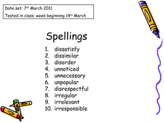 Spellings dissatisfy dissimilar disorder unnoticed unnecessary unpopular disrespectful irregular irrelevant irresponsible Date set: 7 th  March 2011 Tested in class: week beginning 14 th  March 