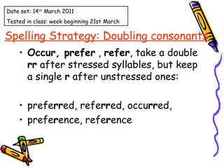 Spelling Strategy: Doubling consonants Occur, prefer  ,  refer , take a double  rr  after stressed syllables, but keep a single  r  after unstressed ones: prefe rr ed, refe rr ed, occu rr ed,  prefe r ence, refe r ence Date set: 14 th  March 2011 Tested in class: week beginning 21st March 