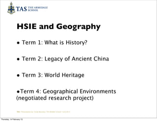 HSIE and Geography
                • Term 1: What is History?

                • Term 2: Legacy of Ancient China

                • Term 3: World Heritage

                •Term 4: Geographical Environments
                (negotiated research project)

                 TAS / Presentation by Cindy Barnsley / TAS Middle School/ 12.02.2013



Thursday, 14 February 13
 