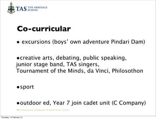 Co-curricular
                • excursions (boys’ own adventure Pindari Dam)

                •creative arts, debating, public speaking,
                junior stage band, TAS singers,
                Tournament of the Minds, da Vinci, Philosothon


                •sport

                •outdoor ed, Year 7 join cadet unit (C Company)
                 TAS / Presentation by Cindy Barnsley / TAS Middle School/ 12.02.2013



Thursday, 14 February 13
 