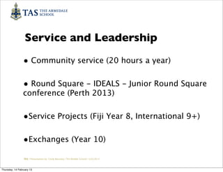 Service and Leadership
                • Community service (20 hours a year)

                • Round Square - IDEALS - Junior Round Square
                conference (Perth 2013)


                •Service Projects (Fiji Year 8, International 9+)

                •Exchanges (Year 10)
                 TAS / Presentation by Cindy Barnsley / TAS Middle School/ 12.02.2013



Thursday, 14 February 13
 