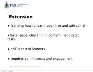 Extension
            • learning how to learn, cognitive and attitudinal

            •faster pace, challenging content, negotiated
            tasks


            • self-directed learners

            • requires commitment and engagement
                 TAS / Presentation by Cindy Barnsley / TAS Middle School/ 12.02.2013



Thursday, 14 February 13
 