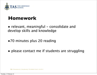 Homework
            • relevant, meaningful - consolidate and
            develop skills and knowledge


            •70 minutes plus 20 reading

            • please contact me if students are struggling



                 TAS / Presentation by Cindy Barnsley / TAS Middle School/ 12.02.2013



Thursday, 14 February 13
 