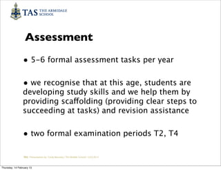 Assessment
                • 5-6 formal assessment tasks per year

                • we recognise that at this age, students are
                developing study skills and we help them by
                providing scaffolding (providing clear steps to
                succeeding at tasks) and revision assistance


                • two formal examination periods T2, T4

                 TAS / Presentation by Cindy Barnsley / TAS Middle School/ 12.02.2013



Thursday, 14 February 13
 