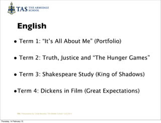 English
             • Term 1: “It’s All About Me” (Portfolio)

             • Term 2: Truth, Justice and “The Hunger Games”

             • Term 3: Shakespeare Study (King of Shadows)

             •Term 4: Dickens in Film (Great Expectations)

                 TAS / Presentation by Cindy Barnsley / TAS Middle School/ 12.02.2013



Thursday, 14 February 13
 
