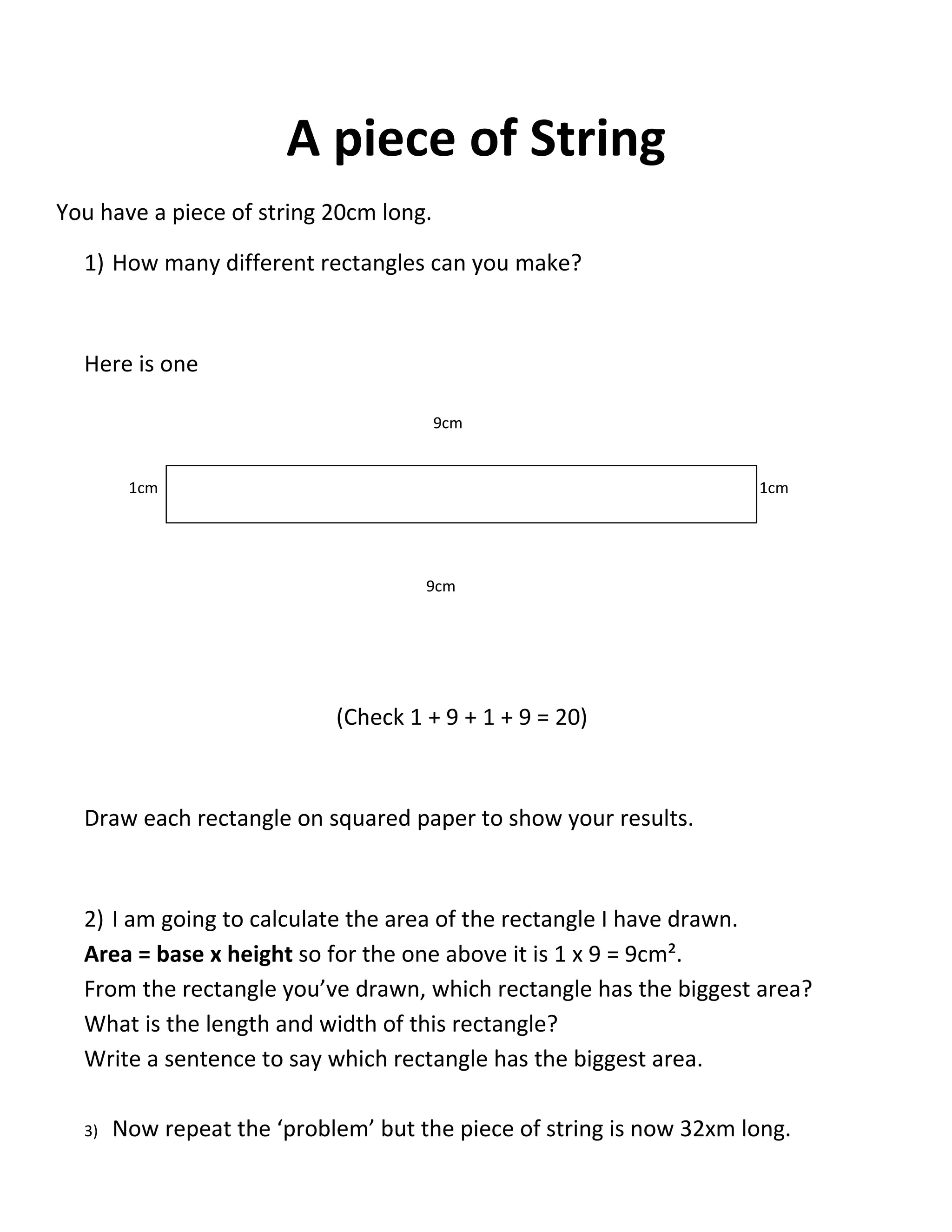 A piece of String
You have a piece of string 20cm long.

  1) How many different rectangles can you make?



  Here is one

                                        9cm


        1cm                                                          1cm




                                     9cm




                            (Check 1 + 9 + 1 + 9 = 20)



  Draw each rectangle on squared paper to show your results.



  2) I am going to calculate the area of the rectangle I have drawn.
  Area = base x height so for the one above it is 1 x 9 = 9cm².
  From the rectangle you’ve drawn, which rectangle has the biggest area?
  What is the length and width of this rectangle?
  Write a sentence to say which rectangle has the biggest area.

  3)   Now repeat the ‘problem’ but the piece of string is now 32xm long.
 