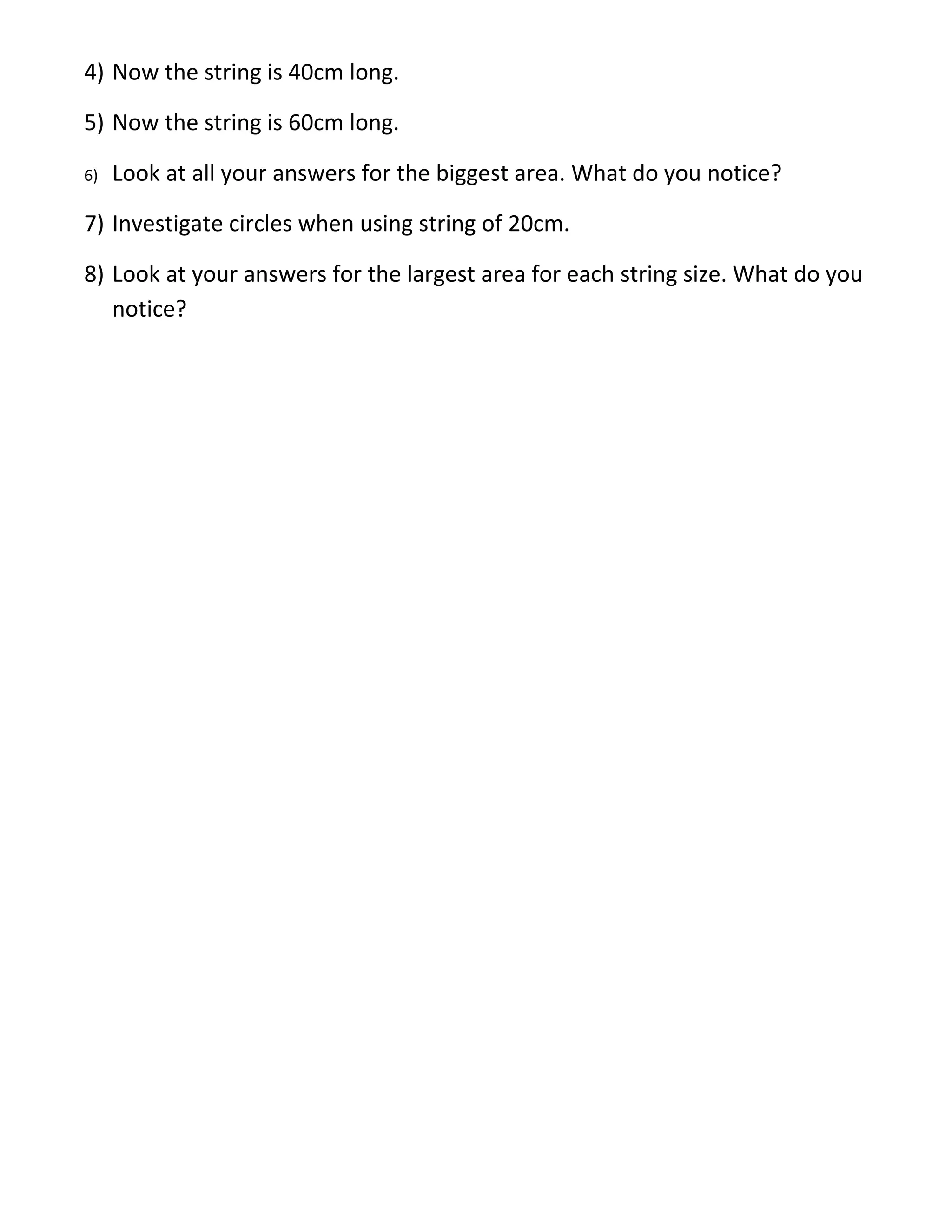 4) Now the string is 40cm long.

5) Now the string is 60cm long.

6)   Look at all your answers for the biggest area. What do you notice?

7) Investigate circles when using string of 20cm.

8) Look at your answers for the largest area for each string size. What do you
   notice?
 