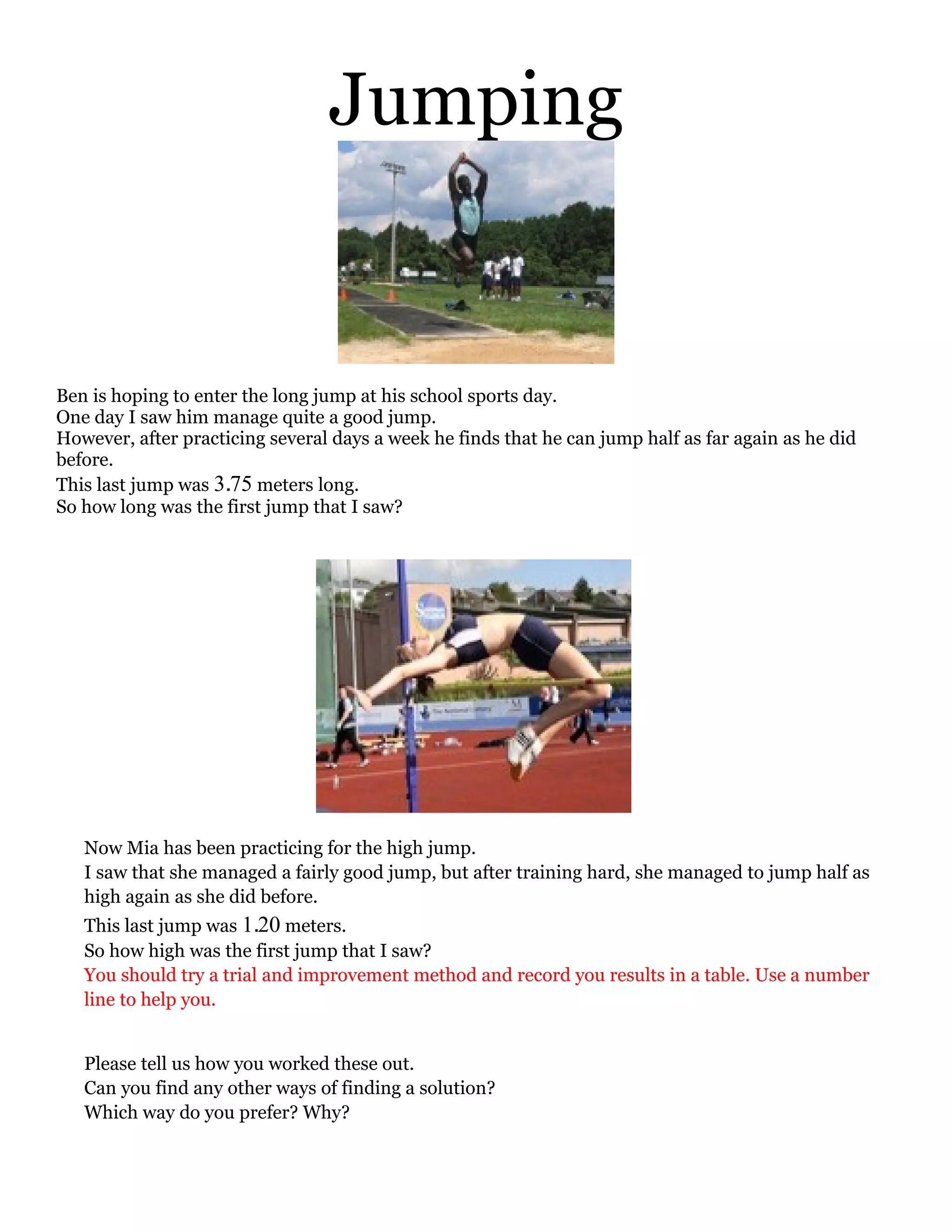 Jumping


Ben is hoping to enter the long jump at his school sports day.
One day I saw him manage quite a good jump.
However, after practicing several days a week he finds that he can jump half as far again as he did
before.
This last jump was 3 75 meters long.
So how long was the first jump that I saw?




   Now Mia has been practicing for the high jump.
   I saw that she managed a fairly good jump, but after training hard, she managed to jump half as
   high again as she did before.
   This last jump was 1 20 meters.
   So how high was the first jump that I saw?
   You should try a trial and improvement method and record you results in a table. Use a number
   line to help you.


   Please tell us how you worked these out.
   Can you find any other ways of finding a solution?
   Which way do you prefer? Why?
 