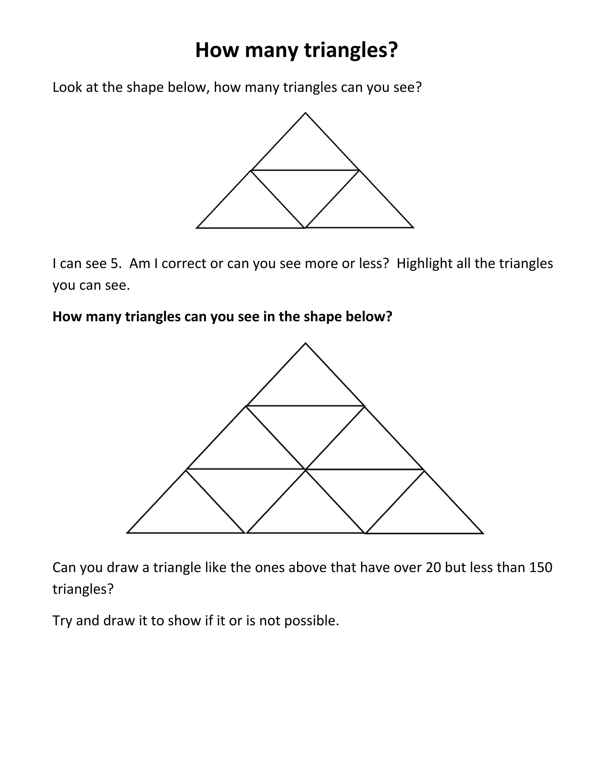 How many triangles?
Look at the shape below, how many triangles can you see?




I can see 5. Am I correct or can you see more or less? Highlight all the triangles
you can see.

How many triangles can you see in the shape below?




Can you draw a triangle like the ones above that have over 20 but less than 150
triangles?

Try and draw it to show if it or is not possible.
 