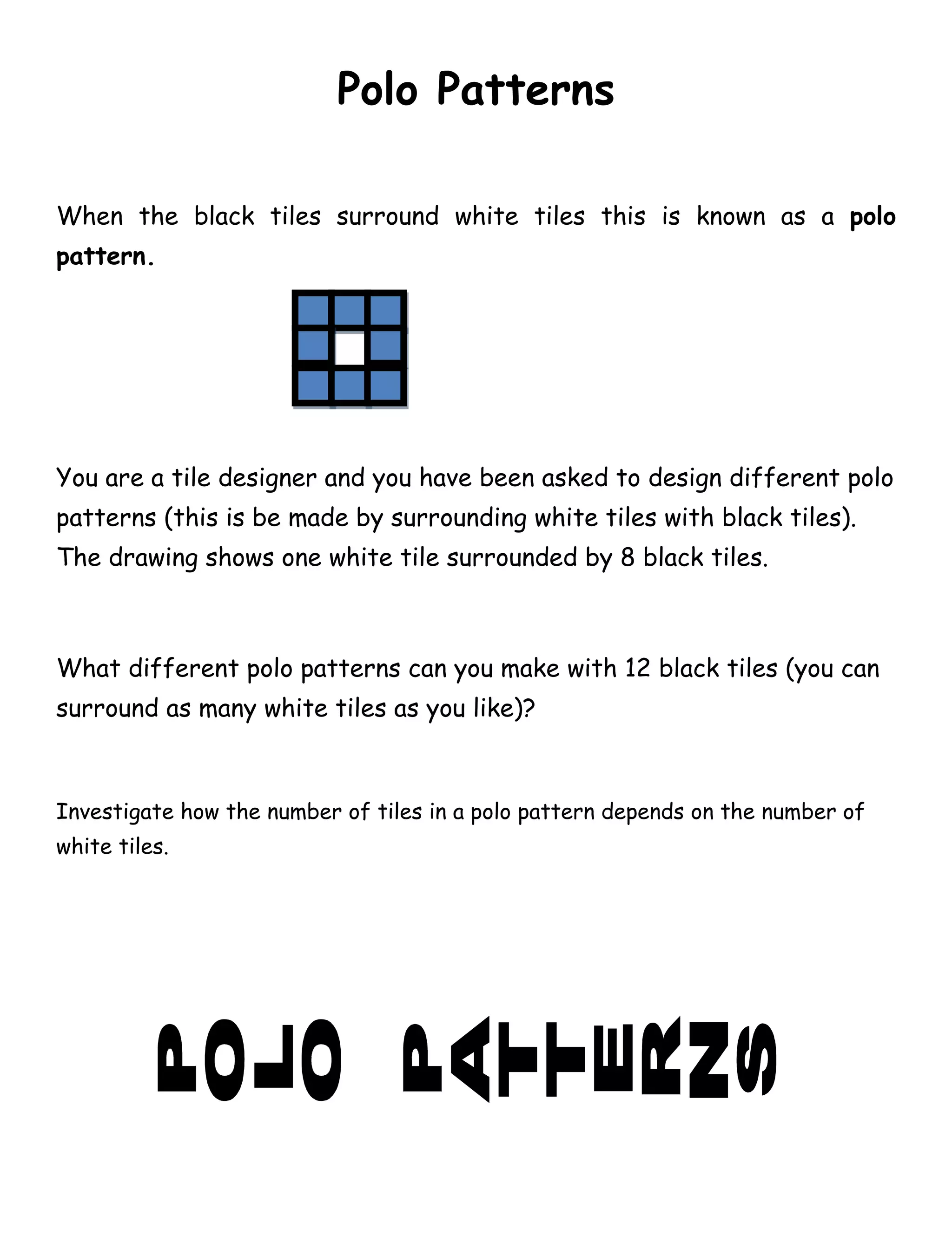 Polo Patterns

When the black tiles surround white tiles this is known as a polo
pattern.




You are a tile designer and you have been asked to design different polo
patterns (this is be made by surrounding white tiles with black tiles).
The drawing shows one white tile surrounded by 8 black tiles.



What different polo patterns can you make with 12 black tiles (you can
surround as many white tiles as you like)?



Investigate how the number of tiles in a polo pattern depends on the number of
white tiles.
 