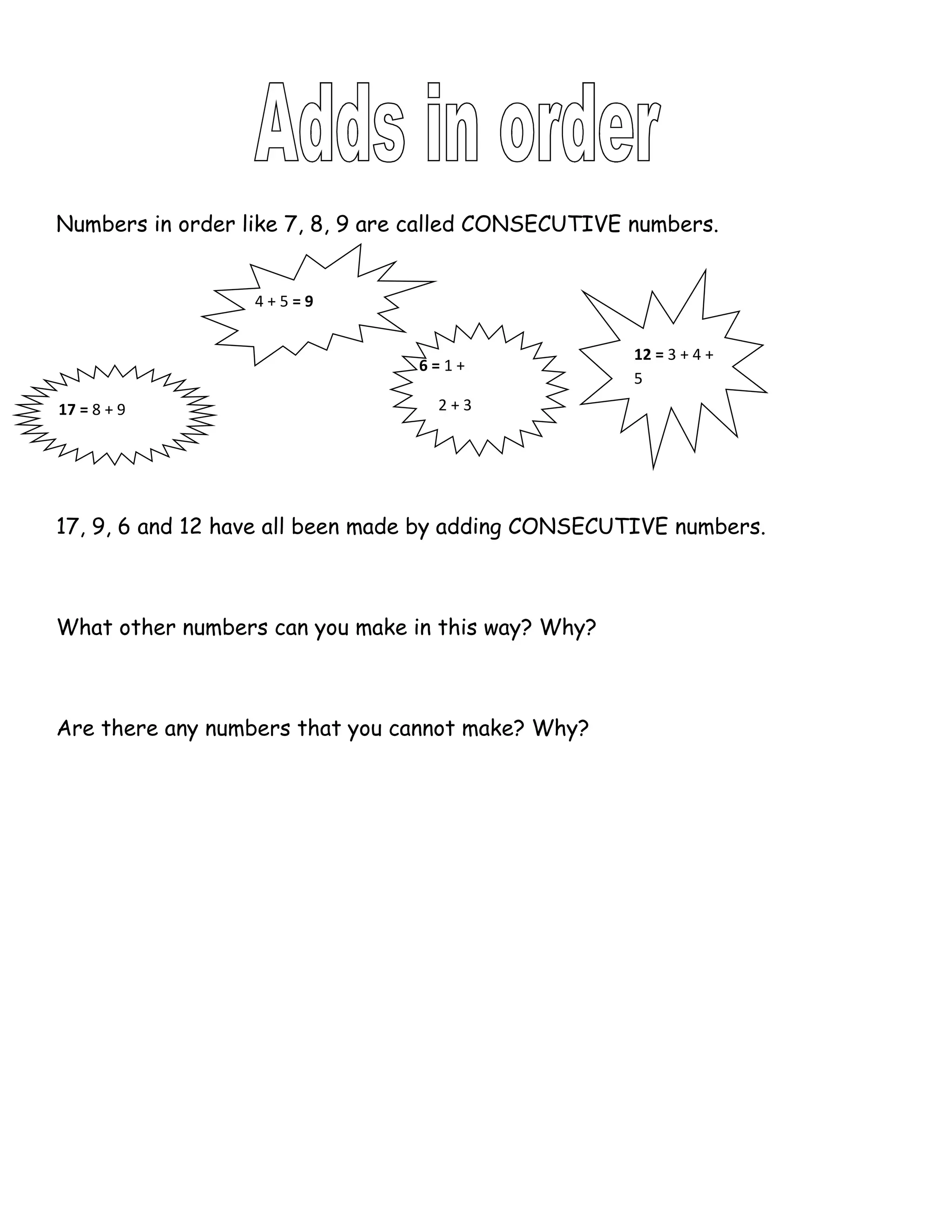 Numbers in order like 7, 8, 9 are called CONSECUTIVE numbers.


                  4+5=9


                                                     12 = 3 + 4 +
                                 6=1+
                                                     5
17 = 8 + 9                         2+3




17, 9, 6 and 12 have all been made by adding CONSECUTIVE numbers.



What other numbers can you make in this way? Why?



Are there any numbers that you cannot make? Why?
 