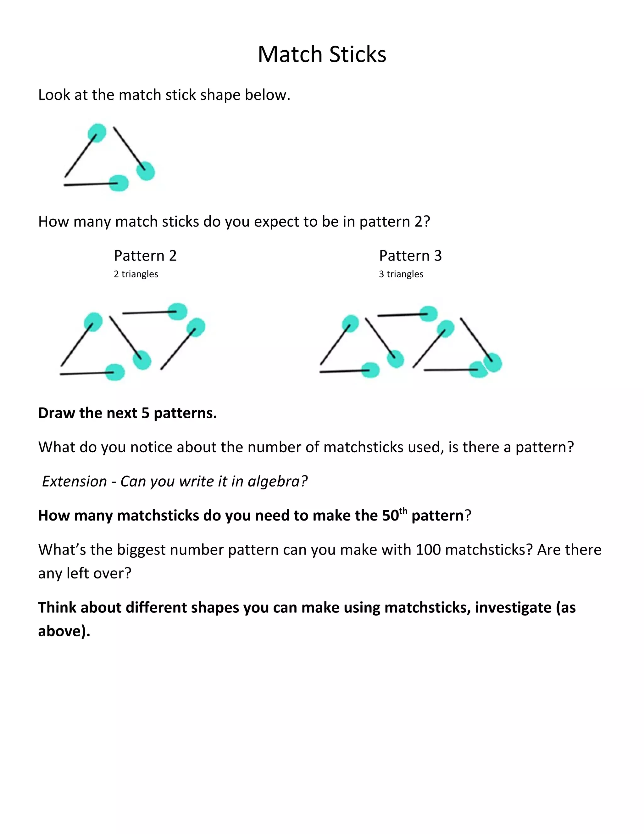 Match Sticks
Look at the match stick shape below.




How many match sticks do you expect to be in pattern 2?

          Pattern 2                             Pattern 3
          2 triangles                           3 triangles




Draw the next 5 patterns.

What do you notice about the number of matchsticks used, is there a pattern?

Extension - Can you write it in algebra?

How many matchsticks do you need to make the 50th pattern?

What’s the biggest number pattern can you make with 100 matchsticks? Are there
any left over?

Think about different shapes you can make using matchsticks, investigate (as
above).
 