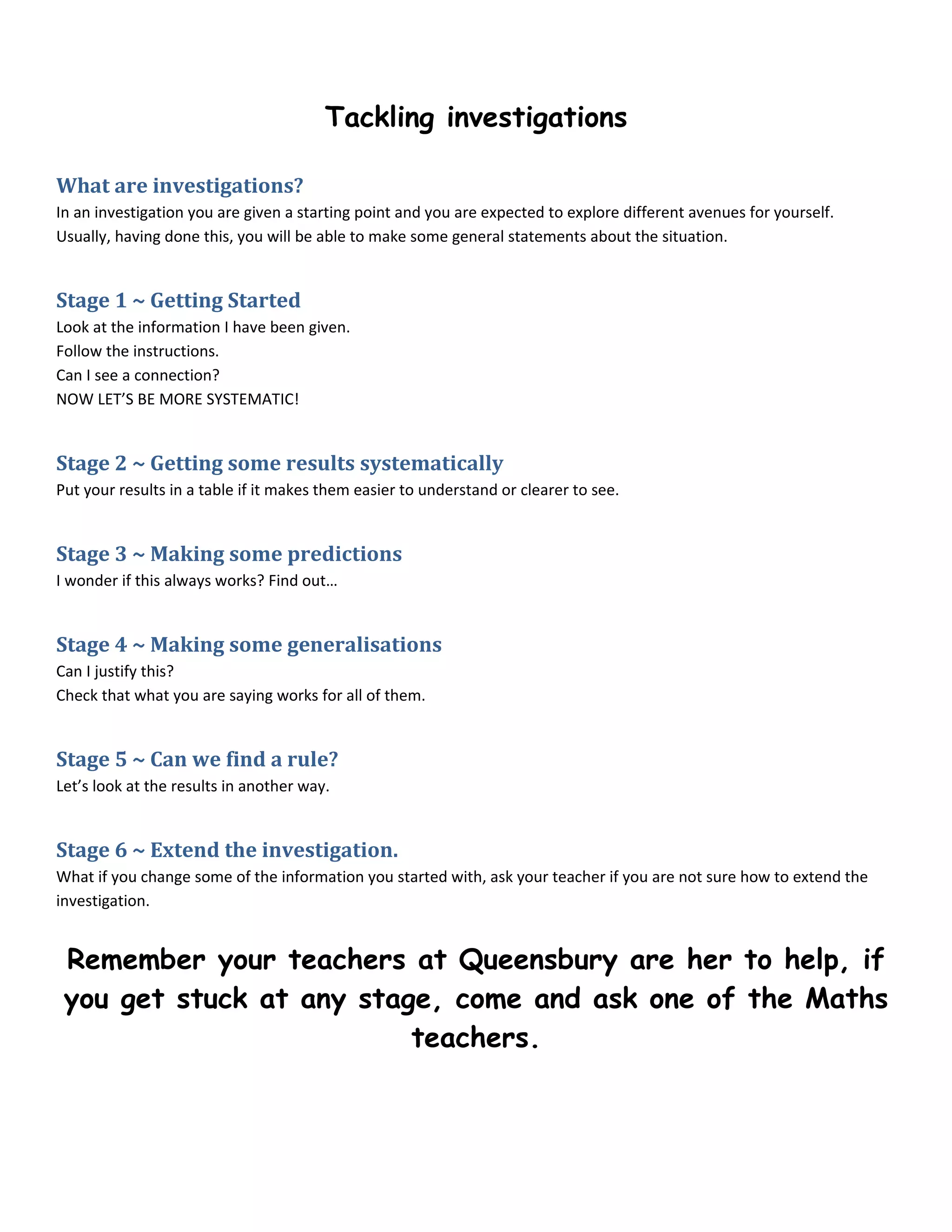 Tackling investigations

What are investigations?
In an investigation you are given a starting point and you are expected to explore different avenues for yourself.
Usually, having done this, you will be able to make some general statements about the situation.


Stage 1 ~ Getting Started
Look at the information I have been given.
Follow the instructions.
Can I see a connection?
NOW LET’S BE MORE SYSTEMATIC!


Stage 2 ~ Getting some results systematically
Put your results in a table if it makes them easier to understand or clearer to see.


Stage 3 ~ Making some predictions
I wonder if this always works? Find out…


Stage 4 ~ Making some generalisations
Can I justify this?
Check that what you are saying works for all of them.


Stage 5 ~ Can we find a rule?
Let’s look at the results in another way.


Stage 6 ~ Extend the investigation.
What if you change some of the information you started with, ask your teacher if you are not sure how to extend the
investigation.


 Remember your teachers at Queensbury are her to help, if
 you get stuck at any stage, come and ask one of the Maths
                          teachers.
 