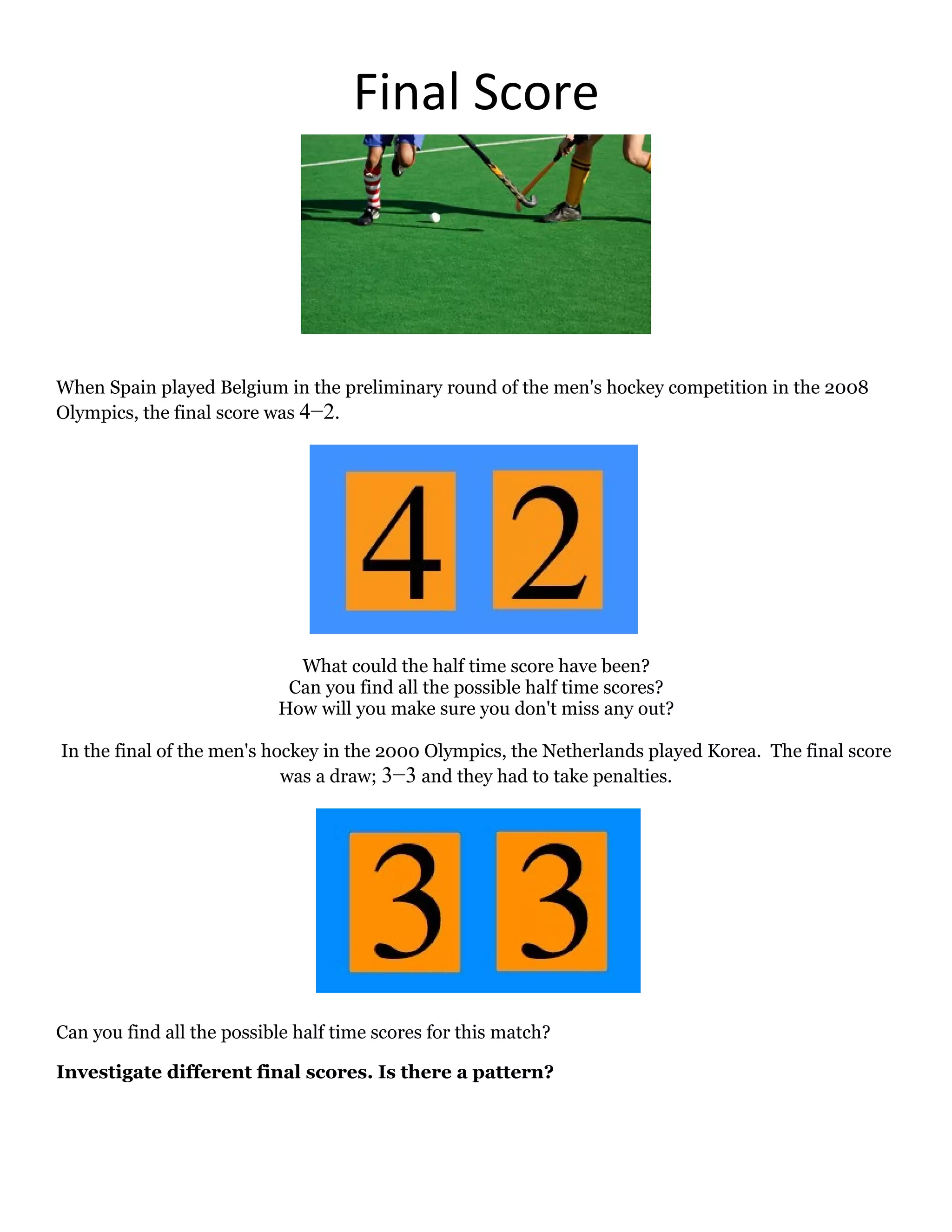 Final Score




When Spain played Belgium in the preliminary round of the men's hockey competition in the 2008
Olympics, the final score was 4−2.




                             What could the half time score have been?
                            Can you find all the possible half time scores?
                           How will you make sure you don't miss any out?

In the final of the men's hockey in the 2000 Olympics, the Netherlands played Korea. The final score
                            was a draw; 3−3 and they had to take penalties.




Can you find all the possible half time scores for this match?

Investigate different final scores. Is there a pattern?
 