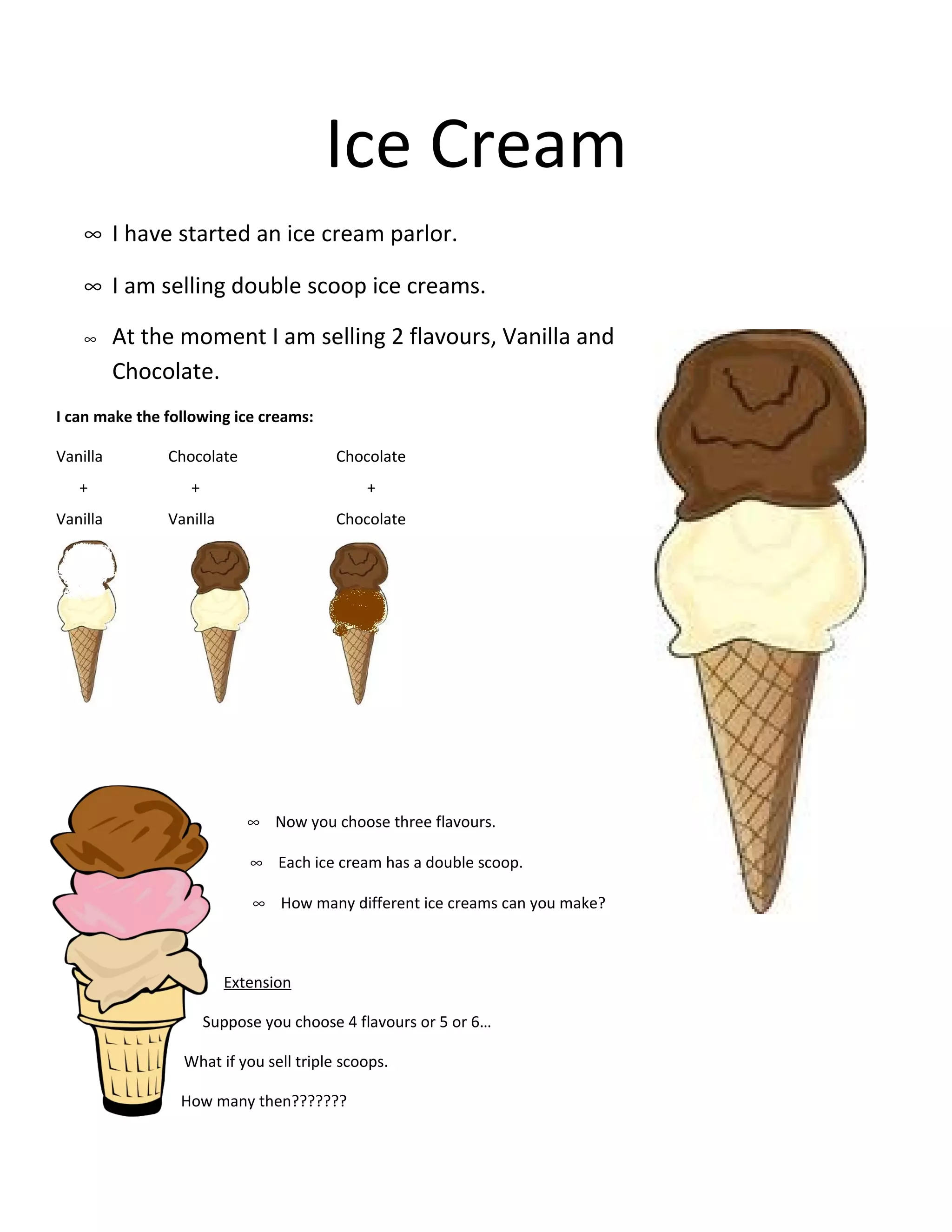 Ice Cream
    ∞ I have started an ice cream parlor.

    ∞ I am selling double scoop ice creams.

    ∞     At the moment I am selling 2 flavours, Vanilla and
          Chocolate.
I can make the following ice creams:

Vanilla        Chocolate                Chocolate
   +              +                         +
Vanilla        Vanilla                  Chocolate




                            ∞ Now you choose three flavours.

                            ∞ Each ice cream has a double scoop.

                            ∞ How many different ice creams can you make?



                         Extension

                      Suppose you choose 4 flavours or 5 or 6…

                 What if you sell triple scoops.

                 How many then???????
 