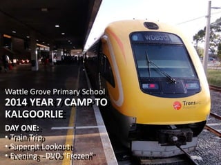 Wattle Grove Primary School 
2014 YEAR 7 CAMP TO 
KALGOORLIE 
DAY ONE: 
• Train Trip 
• Superpit Lookout 
• Evening – DVD “Frozen” 
Wattle Grove Primary School 
2014 YEAR 7 CAMP TO 
KALGOORLIE 
DAY ONE: 
• Train Trip 
• Superpit Lookout 
• Evening – DVD “Frozen” 
 