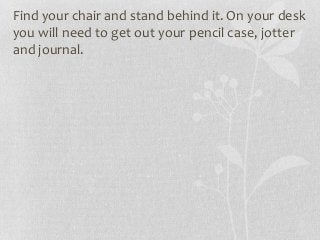 Find your chair and stand behind it. On your desk
you will need to get out your pencil case, jotter
and journal.
 