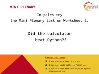 MINI PLENARY
In pairs try
the Mini Plenary task on Worksheet 2.
Did the calculator
beat Python??
Lesson outcomes
 I can use more text in Python ...
 I can use basic maths in Python ...
 I can use both text and maths in Python
programming ...
 