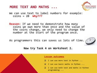 MORE TEXT AND MATHS ...
We can use text to label numbers for example:
coins = 20 Why???
Reason: If we need to demonstrate how many
coins we own more than once and the value of
the coins change, we only need to change the
number at the start of the program once.
As programmers this can saves us lots of time.
Now try Task 4 on Worksheet 2.
Lesson outcomes
 I can use more text in Python ...
 I can use basic maths in Python ...
 I can use both text and maths in Python
programming ...
 