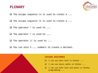 [ slide 8 ]
PLENARY
 The escape sequence n is used to create a ...
 The escape sequence t is used to create a ...
 The operator * is used to ...
 The operator / is used to ...
 The operator // is used to ...
 You can also f.... numbers to create a decimal.
Lesson outcomes
 I can use more text in Python ...
 I can use basic maths in Python ...
 I can use both text and maths in Python
programming ...
 