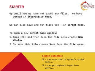 [ slide 3 ]
STARTER
Up until now we have not saved any files. We have
worked in interactive mode.
We can also save and run files too – in script mode.
To open a new script mode window:
1. Open IDLE and then from the File menu choose New
Window
2. To save this file choose Save from the File menu.
Lesson outcomes:
 I can save code in Python’s script
mode...
 I can get keyboard input from
users...
 