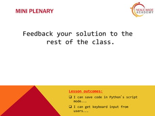 MINI PLENARY
Feedback your solution to the
rest of the class.
Lesson outcomes:
 I can save code in Python’s script
mode...
 I can get keyboard input from
users...
 