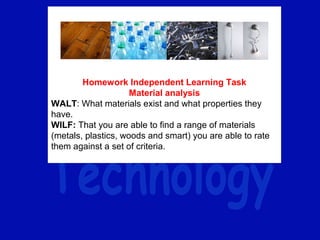 Homework Independent Learning Task
Material analysis
WALT: What materials exist and what properties they
have.
WILF: That you are able to find a range of materials
(metals, plastics, woods and smart) you are able to rate
them against a set of criteria.
 