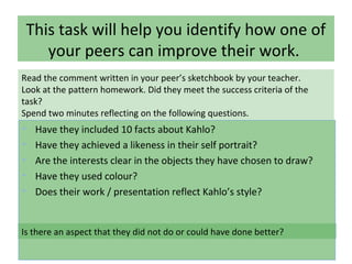This task will help you identify how one of
your peers can improve their work.
• Have they included 10 facts about Kahlo?
• Have they achieved a likeness in their self portrait?
• Are the interests clear in the objects they have chosen to draw?
• Have they used colour?
• Does their work / presentation reflect Kahlo’s style?
Read the comment written in your peer’s sketchbook by your teacher.
Look at the pattern homework. Did they meet the success criteria of the
task?
Spend two minutes reflecting on the following questions.
Is there an aspect that they did not do or could have done better?
 