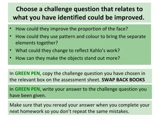 Choose a challenge question that relates to
what you have identified could be improved.
• How could they improve the proportion of the face?
• How could they use pattern and colour to bring the separate
elements together?
• What could they change to reflect Kahlo’s work?
• How can they make the objects stand out more?
In GREEN PEN, write your answer to the challenge question you
have been given.
Make sure that you reread your answer when you complete your
next homework so you don’t repeat the same mistakes.
In GREEN PEN, copy the challenge question you have chosen in
the relevant box on the assessment sheet. SWAP BACK BOOKS
 