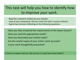 This task will help you how to identify how
to improve your work.
• Have you fully answered the requirements of the boxes chosen?
• Have you used the appropriate vocab?
• Have you illustrated your written tasks?
• Are the careful copies of your artists’ work accurate?
• Is your work thoughtfully presented?
•Read the comment written by your teacher.
•Look at your homework. Did you meet the task’s success criteria?
•Spend two minutes reflecting on the following questions.
Is there an aspect that you did not do or could have done better?
 