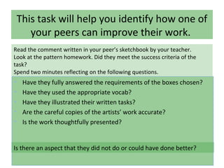 This task will help you identify how one of
your peers can improve their work.
• Have they fully answered the requirements of the boxes chosen?
• Have they used the appropriate vocab?
• Have they illustrated their written tasks?
• Are the careful copies of the artists’ work accurate?
• Is the work thoughtfully presented?
Read the comment written in your peer’s sketchbook by your teacher.
Look at the pattern homework. Did they meet the success criteria of the
task?
Spend two minutes reflecting on the following questions.
Is there an aspect that they did not do or could have done better?
 
