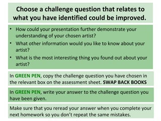 Choose a challenge question that relates to
what you have identified could be improved.
• How could your presentation further demonstrate your
understanding of your chosen artist?
• What other information would you like to know about your
artist?
• What is the most interesting thing you found out about your
artist?
In GREEN PEN, write your answer to the challenge question you
have been given.
Make sure that you reread your answer when you complete your
next homework so you don’t repeat the same mistakes.
In GREEN PEN, copy the challenge question you have chosen in
the relevant box on the assessment sheet. SWAP BACK BOOKS
 