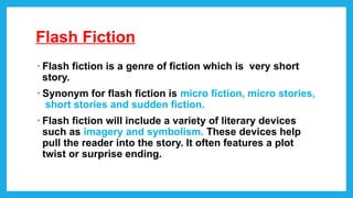 Flash Fiction
• Flash fiction is a genre of fiction which is very short
story.
• Synonym for flash fiction is micro fiction, micro stories,
short stories and sudden fiction.
• Flash fiction will include a variety of literary devices
such as imagery and symbolism. These devices help
pull the reader into the story. It often features a plot
twist or surprise ending.
 