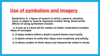 Use of symbolism and imagery
• Symbolism is a figure of speech in which a person, situation,
word, or object is used to represent another thing. Some of the
effects of using symbolism include:
a. It acts as a visual aid for readers to better understand complex
ideas of concepts.
b. It helps readers follow a book's central theme more easily.
c. It allows writers to write their ideas more creatively and artfully.
d. It allows readers to think about and interpret the author's words
 