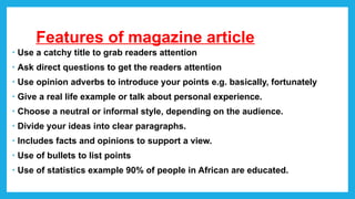 Features of magazine article
• Use a catchy title to grab readers attention
• Ask direct questions to get the readers attention
• Use opinion adverbs to introduce your points e.g. basically, fortunately
• Give a real life example or talk about personal experience.
• Choose a neutral or informal style, depending on the audience.
• Divide your ideas into clear paragraphs.
• Includes facts and opinions to support a view.
• Use of bullets to list points
• Use of statistics example 90% of people in African are educated.
 