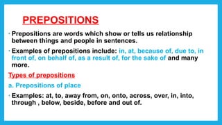 PREPOSITIONS
• Prepositions are words which show or tells us relationship
between things and people in sentences.
• Examples of prepositions include: in, at, because of, due to, in
front of, on behalf of, as a result of, for the sake of and many
more.
Types of prepositions
a. Prepositions of place
• Examples: at, to, away from, on, onto, across, over, in, into,
through , below, beside, before and out of.
 