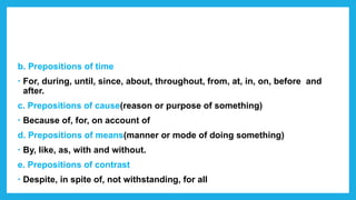 b. Prepositions of time
• For, during, until, since, about, throughout, from, at, in, on, before and
after.
c. Prepositions of cause(reason or purpose of something)
• Because of, for, on account of
d. Prepositions of means(manner or mode of doing something)
• By, like, as, with and without.
e. Prepositions of contrast
• Despite, in spite of, not withstanding, for all
 