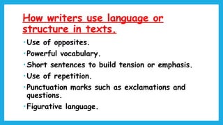 How writers use language or
structure in texts.
• Use of opposites.
• Powerful vocabulary.
• Short sentences to build tension or emphasis.
• Use of repetition.
• Punctuation marks such as exclamations and
questions.
• Figurative language.
 