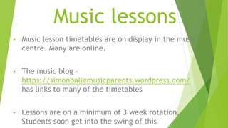 Music lessons
• Music lesson timetables are on display in the music
centre. Many are online.
• The music blog –
https://simonballemusicparents.wordpress.com/
has links to many of the timetables
• Lessons are on a minimum of 3 week rotation.
Students soon get into the swing of this
 