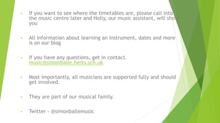 • If you want to see where the timetables are, please call into
the music centre later and Holly, our music assistant, will show
you
• All information about learning an instrument, dates and more
is on our blog
• If you have any questions, get in contact.
music@simonballe.herts.sch.uk
• Most importantly, all musicians are supported fully and should
get involved.
• They are part of our musical family.
• Twitter - @simonballemusic
 