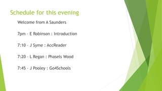 Schedule for this evening
Welcome from A Saunders
7pm – E Robinson : Introduction
7:10 – J Syme : AccReader
7:20 – L Regan : Phasels Wood
7:45 – J Pooley : Go4Schools
 