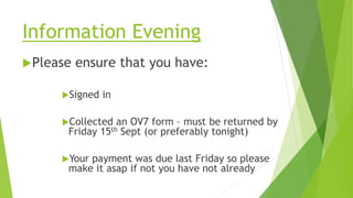 Information Evening
Please ensure that you have:
Signed in
Collected an OV7 form – must be returned by
Friday 15th Sept (or preferably tonight)
Your payment was due last Friday so please
make it asap if not you have not already
 