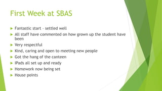 First Week at SBAS
 Fantastic start – settled well
 All staff have commented on how grown up the student have
been
 Very respectful
 Kind, caring and open to meeting new people
 Got the hang of the canteen
 IPads all set up and ready
 Homework now being set
 House points
 
