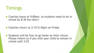 Timings
 Coaches leave at 9:00am, so students need to be in
school by 8:30 (no later)
 Coaches return at 2:15/2:30pm on Friday
 Students will be free to go home on their return.
Please inform us if you wish your child to remain in
school until 3:25
 