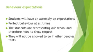 Behaviour expectations
 Students will have an assembly on expectations
 Perfect behaviour at all times
 The students are representing our school and
therefore need to show respect
 They will not be allowed to go in other peoples
tents
 