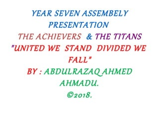 YEAR SEVEN ASSEMBELY
PRESENTATION
THE ACHIEVERS & THE TITANS
"UNITED WE STAND DIVIDED WE
FALL"
BY : ABDULRAZAQ AHMED
AHMADU.
©2018.
 