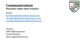 Communication
Proactive rather than reactive!
Email:
krowlands@chewvalleyschool.co.uk
ebainbridge@chewvalleyschool.co.uk
jcornthwaite@chewvalleyschool.co.uk
Twitter:
@MissBDramateach
School Website:
chewvalleyschool.co.uk
 