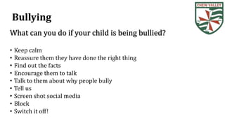 Bullying
What can you do if your child is being bullied?
• Keep calm
• Reassure them they have done the right thing
• Find out the facts
• Encourage them to talk
• Talk to them about why people bully
• Tell us
• Screen shot social media
• Block
• Switch it off!
 