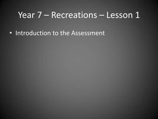 Year 7 – Recreations – Lesson 1
• Introduction to the Assessment
 