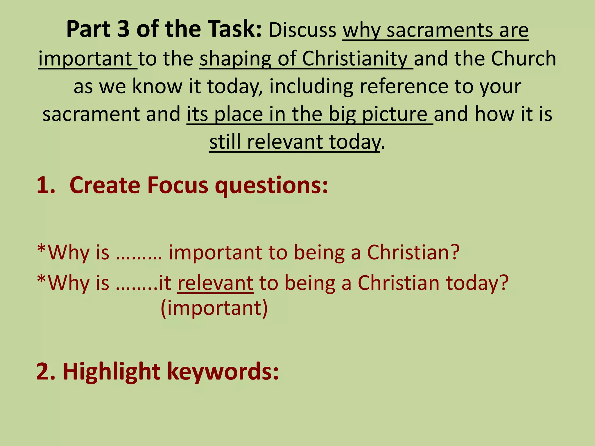 Part 3 of the Task: Discuss why sacraments are
important to the shaping of Christianity and the Church
as we know it today, including reference to your
sacrament and its place in the big picture and how it is
still relevant today.
1. Create Focus questions:
*Why is ……… important to being a Christian?
*Why is ……..it relevant to being a Christian today?
(important)
2. Highlight keywords:
 